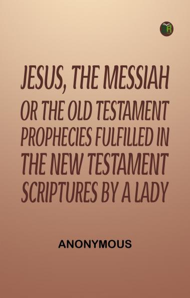 Jesus The Messiah; or the Old Testament Prophecies Fulfilled in the New Testament Scriptures by a Lady