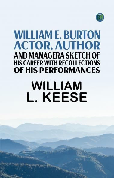 William E. Burton: Actor Author and ManagerA Sketch of his Career with Recollections of his Performances