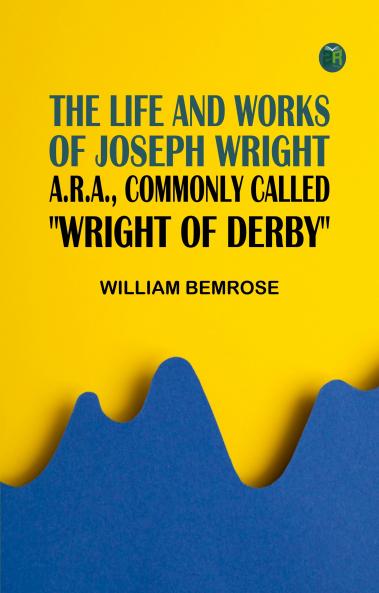 The Life and Works of Joseph Wright A.R.A. commonly called Wright of Derby