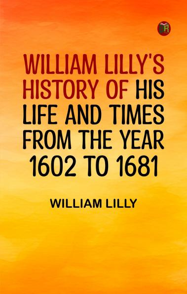 William Lilly's History of His Life and Times from the Year 1602 to 1681