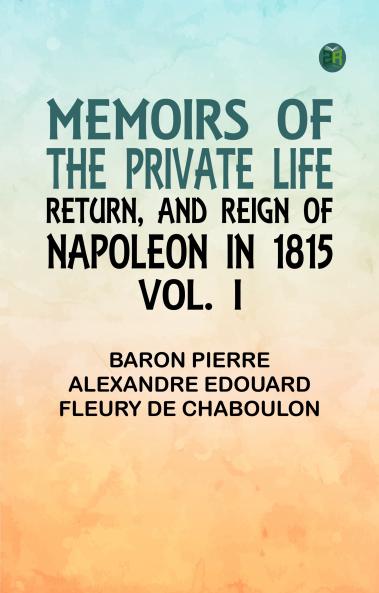 Memoirs of the Private Life Return and Reign of Napoleon in 1815 Vol. I
