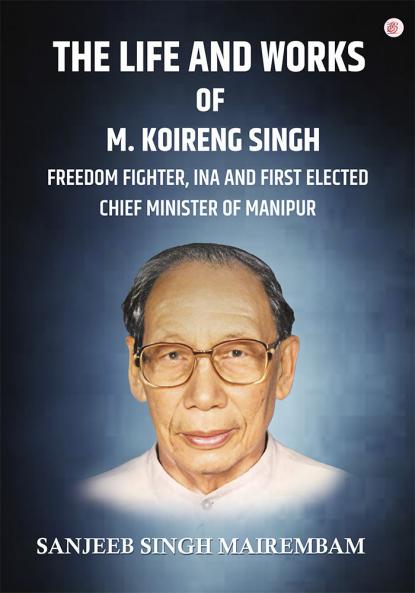The Life and Works of M. Koireng Singh: Freedom Fighter INA and First-elected Chief Minister of Manipur