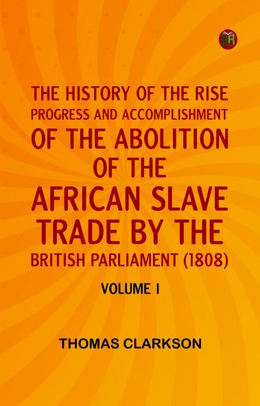 THE HISTORY OF THE RISE PROGRESS AND ACCOMPLISHMENT OF THE ABOLITION OF THE AFRICAN SLAVE TRADE BY THE BRITISH PARLIAMENT (1808) VOLUME I
