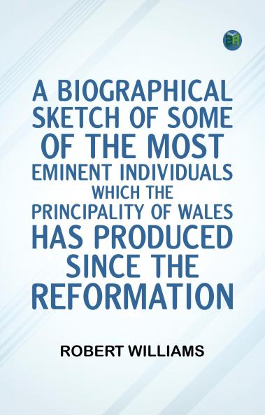 A Biographical Sketch of some of the Most Eminent Individuals which the Principality of Wales has produced since the Reformation