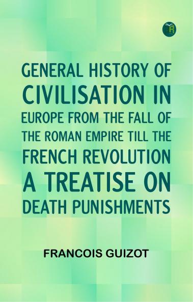 General History of Civilisation in Europe From the Fall of the Roman Empire Till the French Revolution. A Treatise on Death Punishments