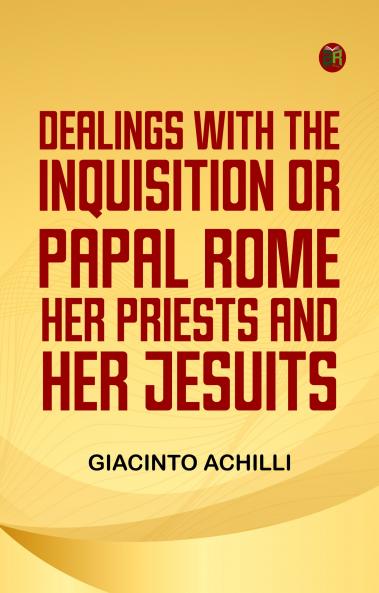 Dealings with the Inquisition; Or Papal Rome Her Priests and Her Jesuits