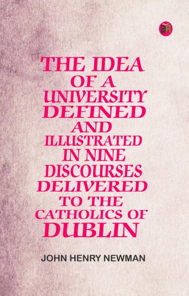The Idea of a University Defined and Illustrated In Nine Discourses Delivered to the Catholics of Dublin