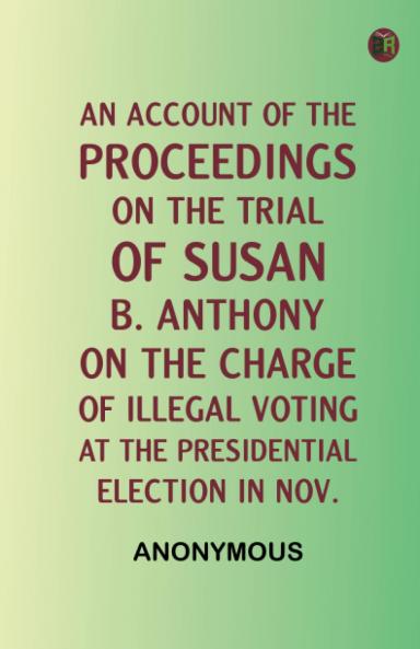 An Account of the Proceedings on the Trial of Susan B. Anthony on the Charge of Illegal Voting at the Presidential Election in Nov.