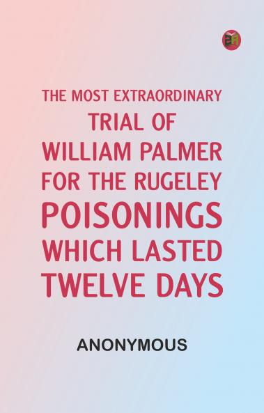 The Most Extraordinary Trial of William Palmer for the Rugeley Poisonings which lasted Twelve Days