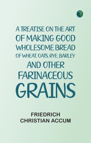 A treatise on the art of making good wholesome bread of wheat oats rye barley and other farinaceous grains