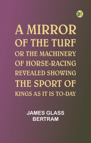 A Mirror of the Turf; Or The Machinery of Horse-Racing Revealed Showing the Sport of Kings as It Is To-Day