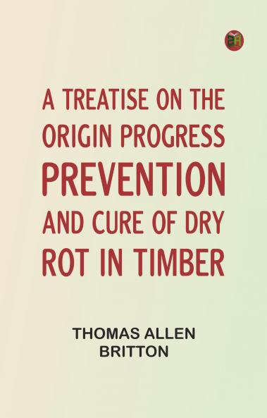 A Treatise on the Origin Progress Prevention and Cure of Dry Rot in Timber