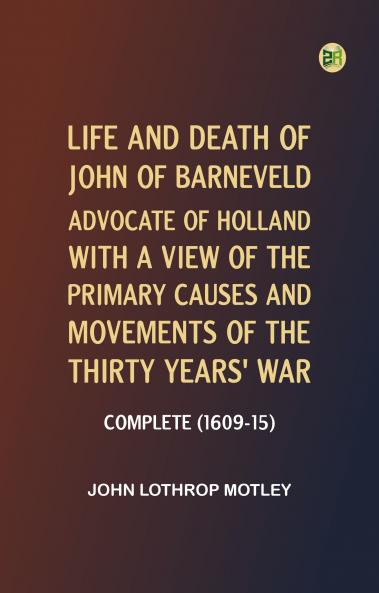 Life and Death of John of Barneveld Advocate of Holland : with a view of the primary causes and movements of the Thirty Years' War -- Complete (1609-15)