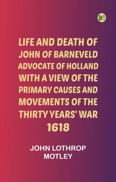 Life and Death of John of Barneveld Advocate of Holland : with a view of the primary causes and movements of the Thirty Years' War 1618