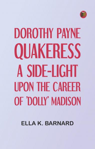 Dorothy Payne Quakeress: A Side-Light Upon the Career of 'Dolly' Madison