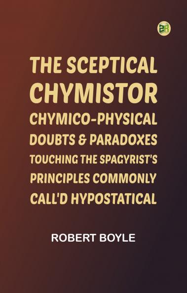 The Sceptical Chymistor Chymico-Physical Doubts & Paradoxes Touching the Spagyrist's Principles Commonly call'd Hypostatical