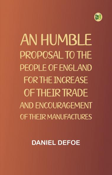 An Humble Proposal to the People of England for the Increase of their Trade and Encouragement of Their Manufactures