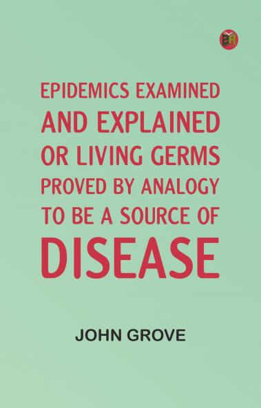 Epidemics Examined and Explained: or Living Germs Proved by Analogy to be a Source of Disease