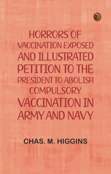 Horrors of vaccination exposed and illustrated; Petition to the President to abolish compulsory vaccination in Army and Navy