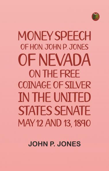 Money: Speech of Hon. John P. Jones of Nevada on the Free Coinage of Silver; in the United States Senate May 12 and 13 1890