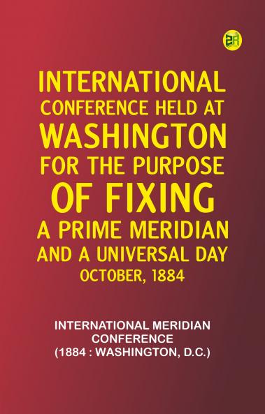 International Conference Held at Washington for the Purpose of Fixing a Prime Meridian and a Universal Day. October 1884