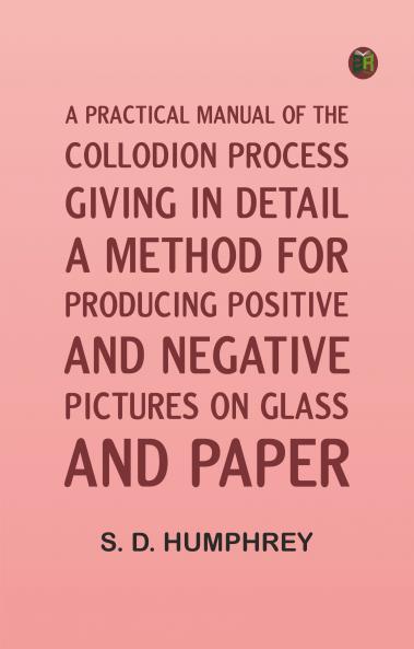 A Practical Manual of the Collodion Process Giving in Detail a Method For Producing Positive and Negative Pictures on Glass and Paper.