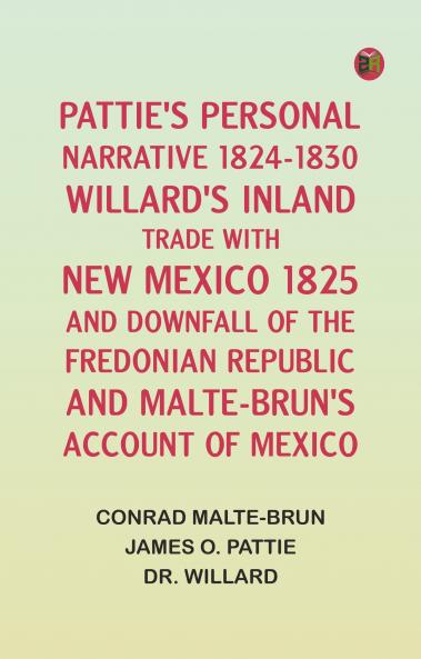 Pattie's Personal Narrative 1824-1830; Willard's Inland Trade with New Mexico 1825 and Downfall of the Fredonian Republic; and Malte-Brun's Account of Mexico