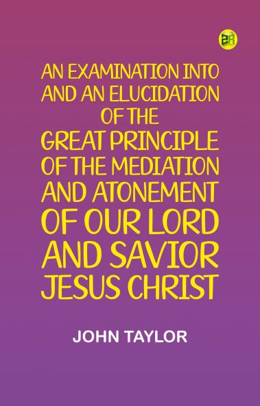 An Examination into and an Elucidation of the Great Principle of the Mediation and Atonement of Our Lord and Savior Jesus Christ