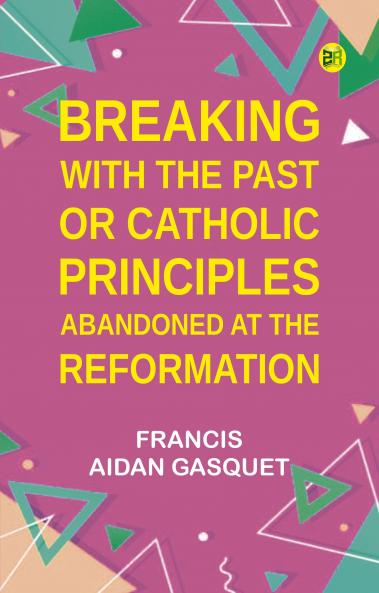 Breaking with the Past; Or Catholic Principles Abandoned at the Reformation