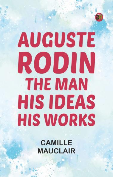 Auguste Rodin: The Man - His Ideas - His Works