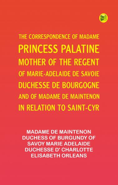 The Correspondence of Madame Princess Palatine Mother of the Regent; of Marie-Adelaide de Savoie Duchesse de Bourgogne; and of Madame de Maintenon in Relation to Saint-Cyr