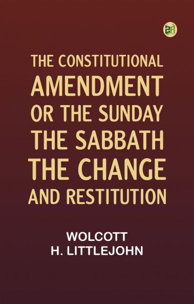The Constitutional Amendment: or The Sunday the Sabbath the Change and Restitution