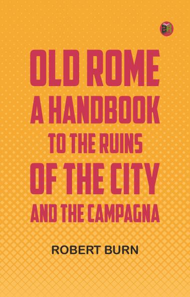 Old Rome: A Handbook to the Ruins of the City and the Campagna