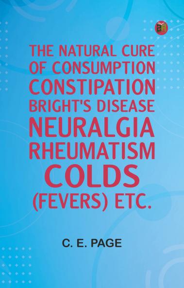 The Natural Cure of Consumption Constipation Bright's Disease Neuralgia Rheumatism Colds (Fevers) Etc.