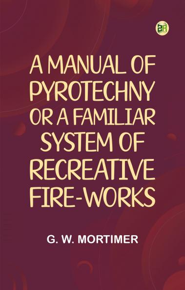A Manual of Pyrotechny; or A Familiar System of Recreative Fire-works