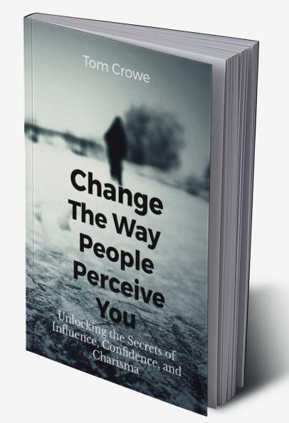 Change the Way People Perceive You: Unlocking the Secrets of Influence Confidence and Charisma