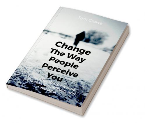 Change the Way People Perceive You: Unlocking the Secrets of Influence Confidence and Charisma