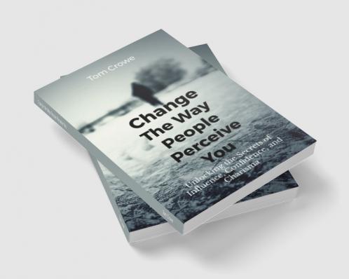 Change the Way People Perceive You: Unlocking the Secrets of Influence Confidence and Charisma