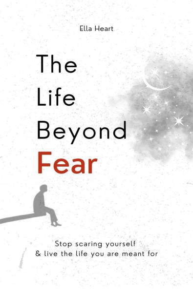 The Life Beyond Fear: Stop Scaring Yourself & Live The Life You Are Meant For