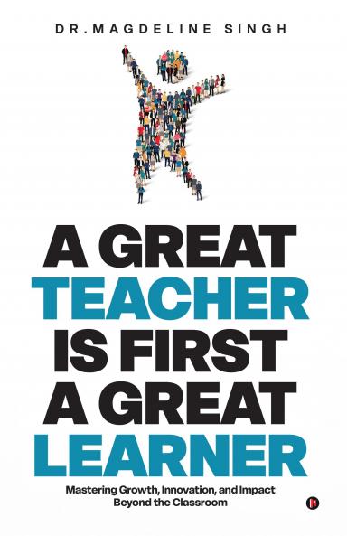 A GREAT TEACHER IS FIRST A GREAT LEARNER: Mastering Growth Innovation and Impact Beyond the Classroom