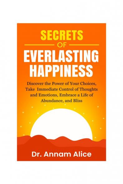 Secrets of EVERLASTING HAPPINESS: Discover the Power of Your Choices Take Immediate Control of Thoughts and Emotions Embrace A Life of  Abundance and Bliss
