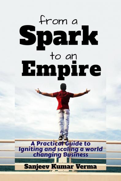 From a Spark to an Empire: A Practical Guide to Igniting and scaling a world changing Business
