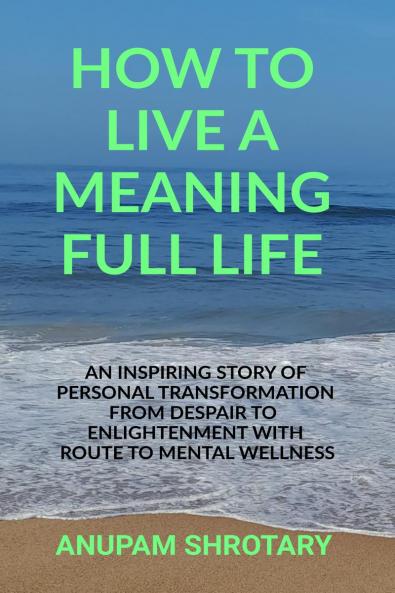 HOW TO LIVE A MEANING FULL LIFE: AN INSPIRING STORY OF PERSONAL TRANSFORMATION FROM DESPAIR TO ENLIGHTENMENT WITH ROUTE TO MENTAL WELLNESS