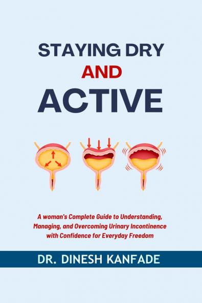 STAYING DRY AND ACTIVE: A Woman's Complete Guide to Understanding Managing and Overcoming Urinary Incontinence with Confidence for Everyday Freedom