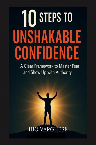 10 STEPS TO UNSHAKABLE CONFIDENCE: A CLEAR FRAMEWORK TO MASTER FEAR AND SHOW UP WITH AUTHORITY