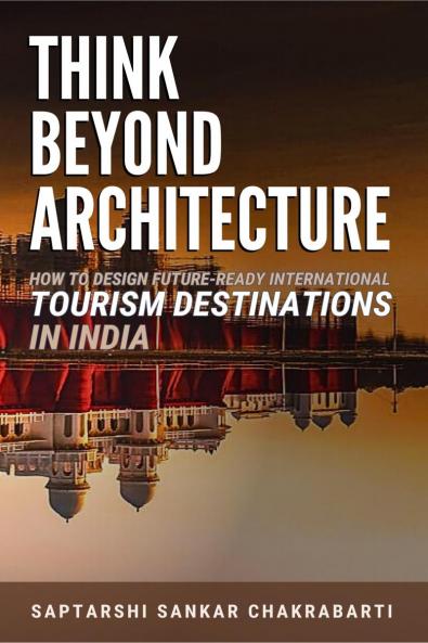THINK BEYOND ARCHITECTURE: How to Design Future-Ready International Tourism Destinations in India: Global Standards • Actionable Strategies • Evidence-Based Frameworks