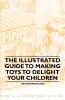 The Illustrated Guide to Making Toys to Delight Your Children