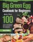 Big Green Egg Cookbook for Beginners: More Than 100 R Fresh and Tasty Barbecue Recipes to Grill Smoke Bake & Roast with Your Ceramic Grill