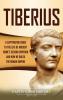 Tiberius: A Captivating Guide to the Life of Ancient Rome's Second Emperor and How He Ruled the Roman Empire