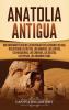 Anatolia Antigua: Una Fascinante Guía de las Antiguas Civilizaciones de Asia Incluyendo los hititas los arameos los luvitas los neoasirios los cimerios los escitas los persas los romanos y más